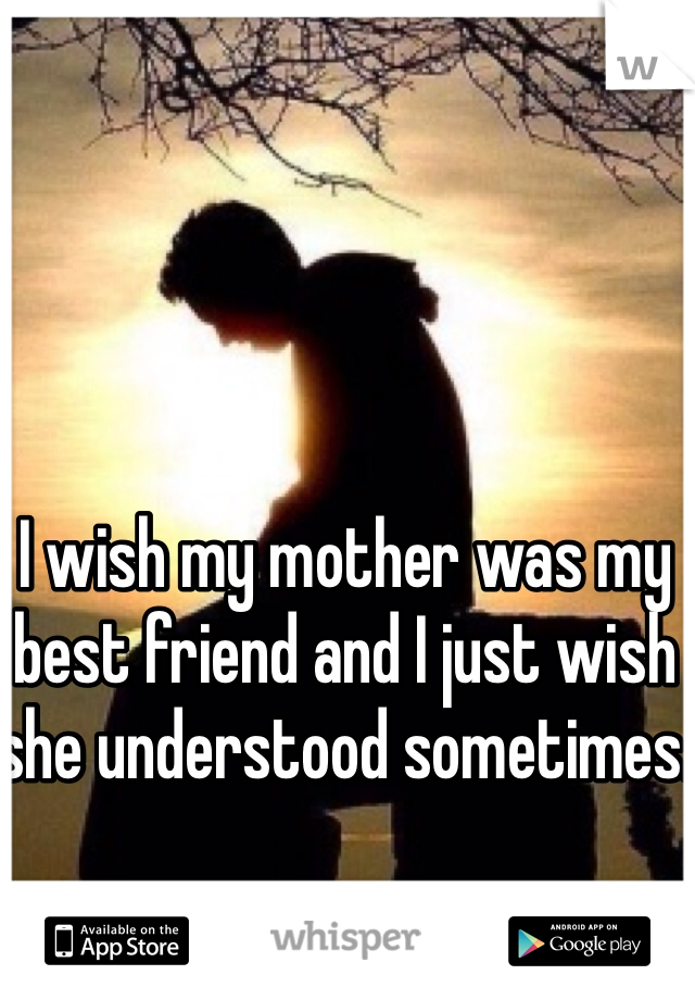 I wish my mother was my best friend and I just wish she understood sometimes.