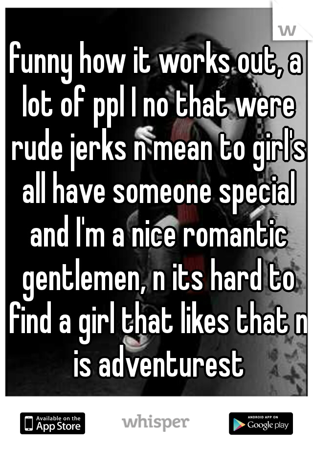 funny how it works out, a lot of ppl I no that were rude jerks n mean to girl's all have someone special and I'm a nice romantic gentlemen, n its hard to find a girl that likes that n is adventurest