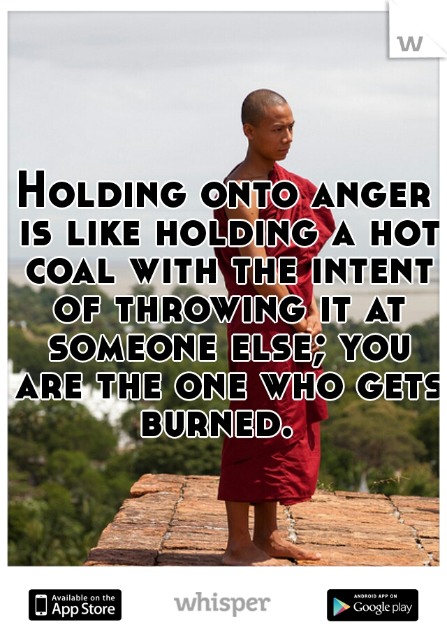 Holding onto anger is like holding a hot coal with the intent of throwing it at someone else; you are the one who gets burned.  