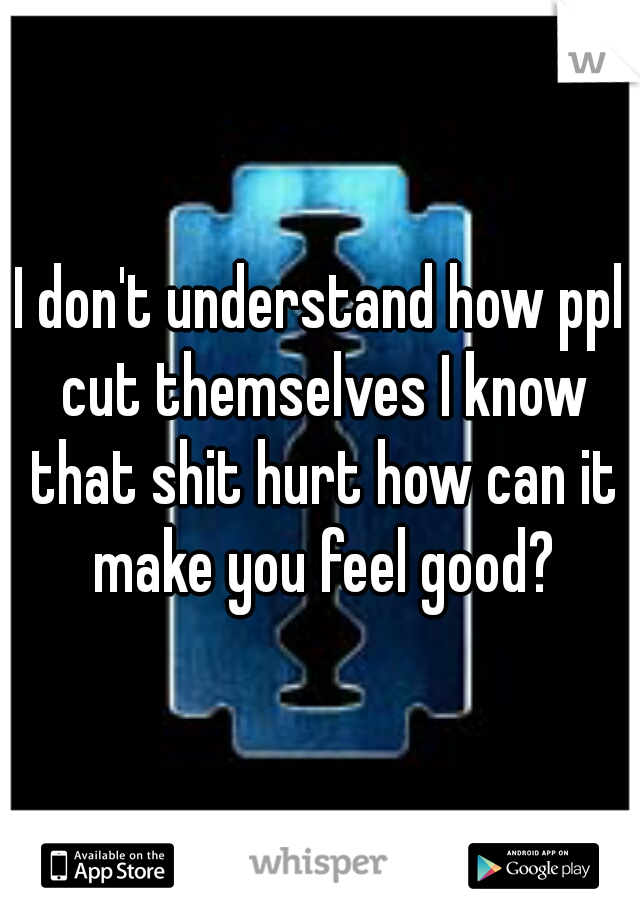I don't understand how ppl cut themselves I know that shit hurt how can it make you feel good?