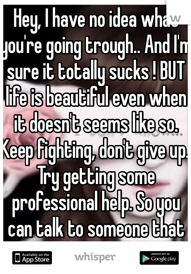 Hey, I have no idea what you're going trough.. And I'm sure it totally sucks ! BUT life is beautiful even when it doesn't seems like so. Keep fighting, don't give up. Try getting some professional help. So you can talk to someone that actually listens. 