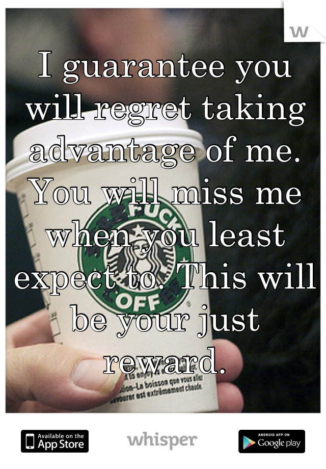 I guarantee you will regret taking advantage of me. You will miss me when you least expect to. This will be your just reward.