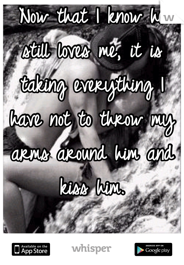 Now that I know he still loves me, it is taking everything I have not to throw my arms around him and kiss him. 