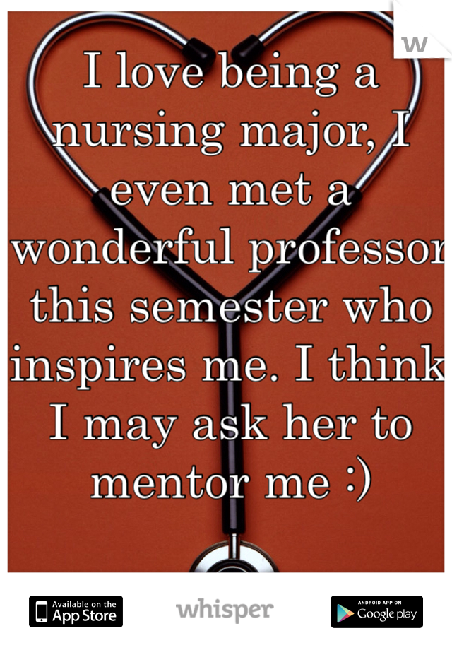 I love being a nursing major, I even met a wonderful professor this semester who inspires me. I think I may ask her to mentor me :)