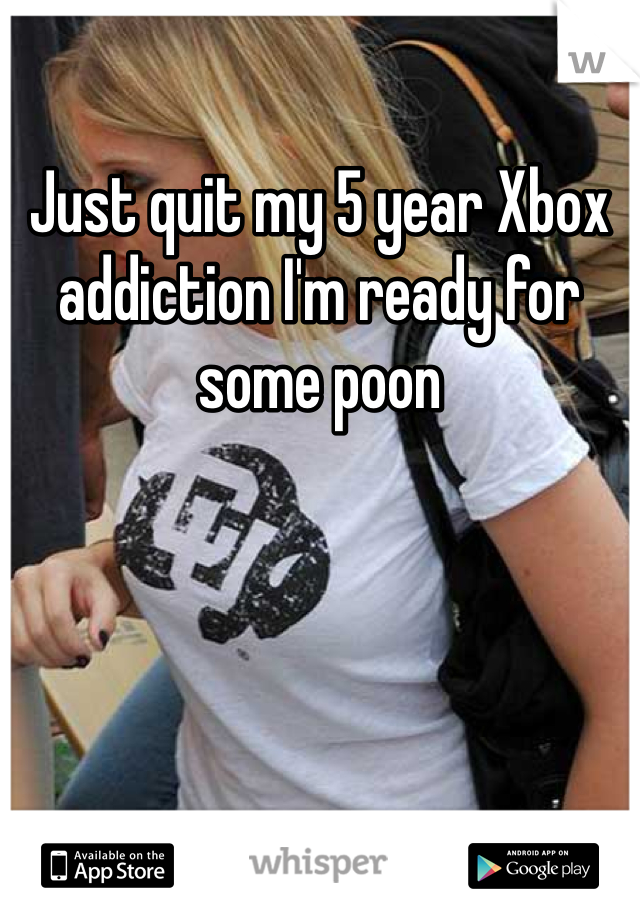 Just quit my 5 year Xbox addiction I'm ready for some poon