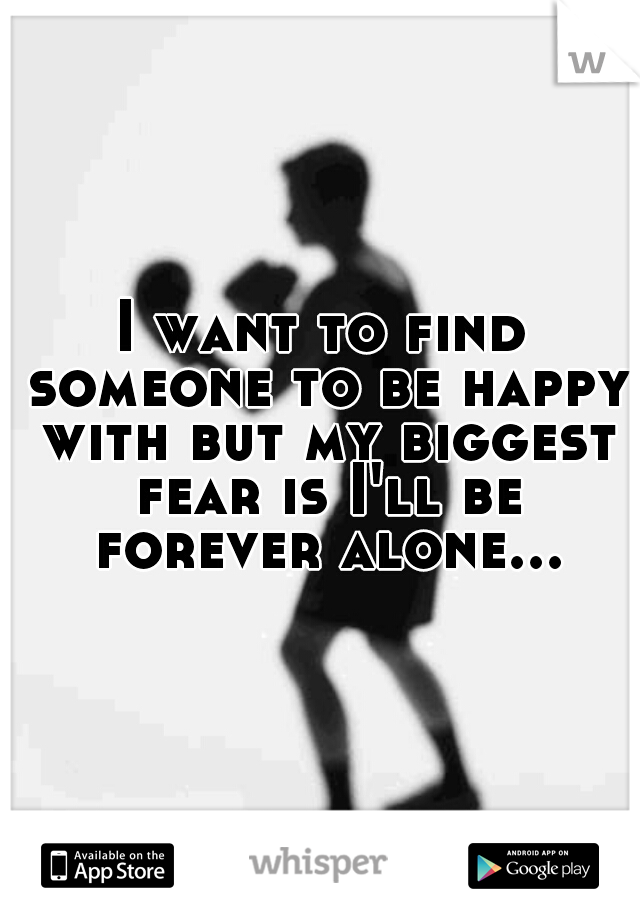 I want to find someone to be happy with but my biggest fear is I'll be forever alone...