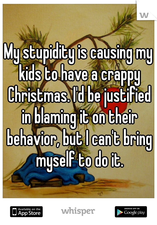 My stupidity is causing my kids to have a crappy Christmas. I'd be justified in blaming it on their behavior, but I can't bring myself to do it.