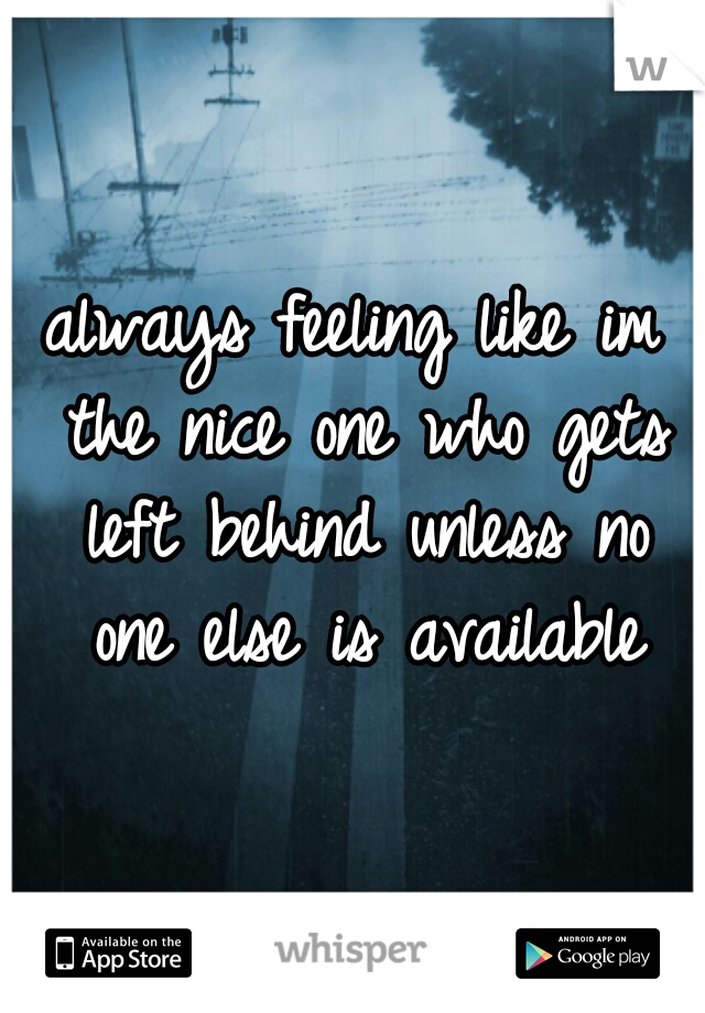 always feeling like im the nice one who gets left behind unless no one else is available