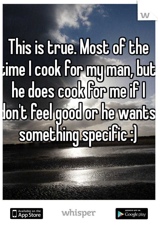 This is true. Most of the time I cook for my man, but he does cook for me if I don't feel good or he wants something specific :)
