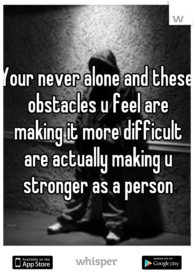 Your never alone and these obstacles u feel are making it more difficult are actually making u stronger as a person