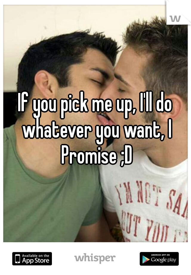 If you pick me up, I'll do whatever you want, I Promise ;D
