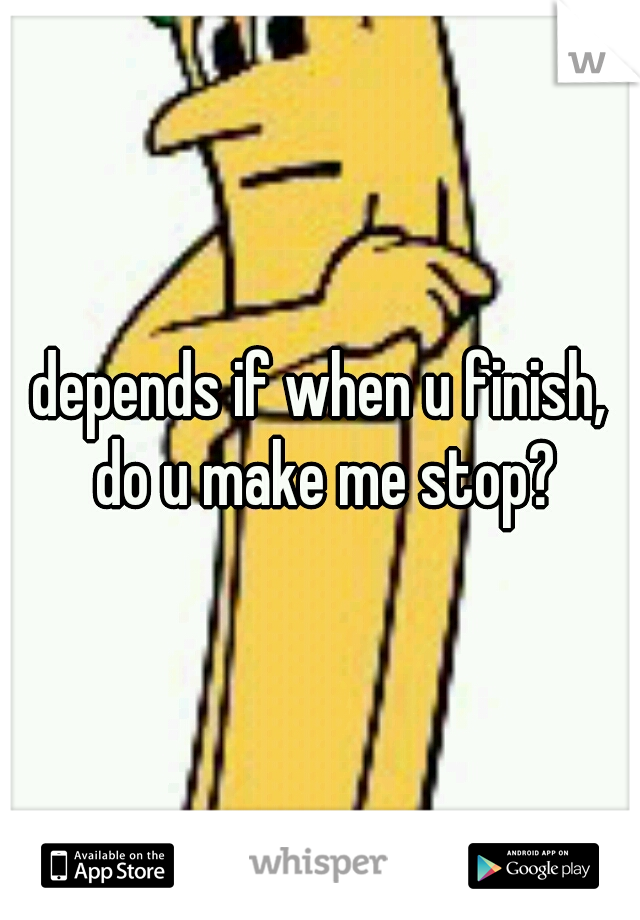 depends if when u finish, do u make me stop?