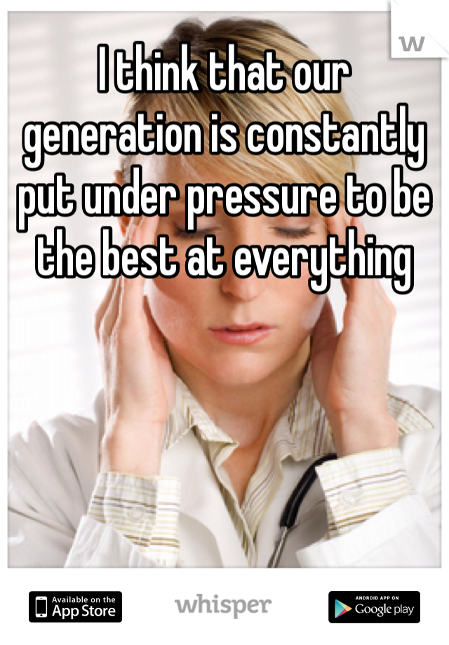 I think that our generation is constantly put under pressure to be the best at everything 