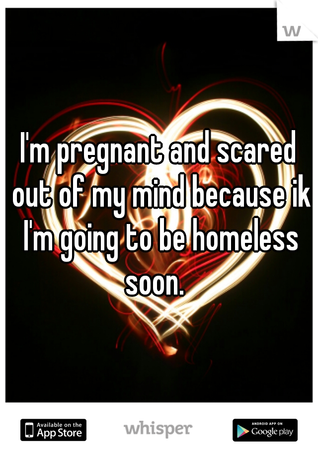 I'm pregnant and scared out of my mind because ik I'm going to be homeless soon.  