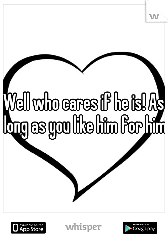Well who cares if he is! As long as you like him for him