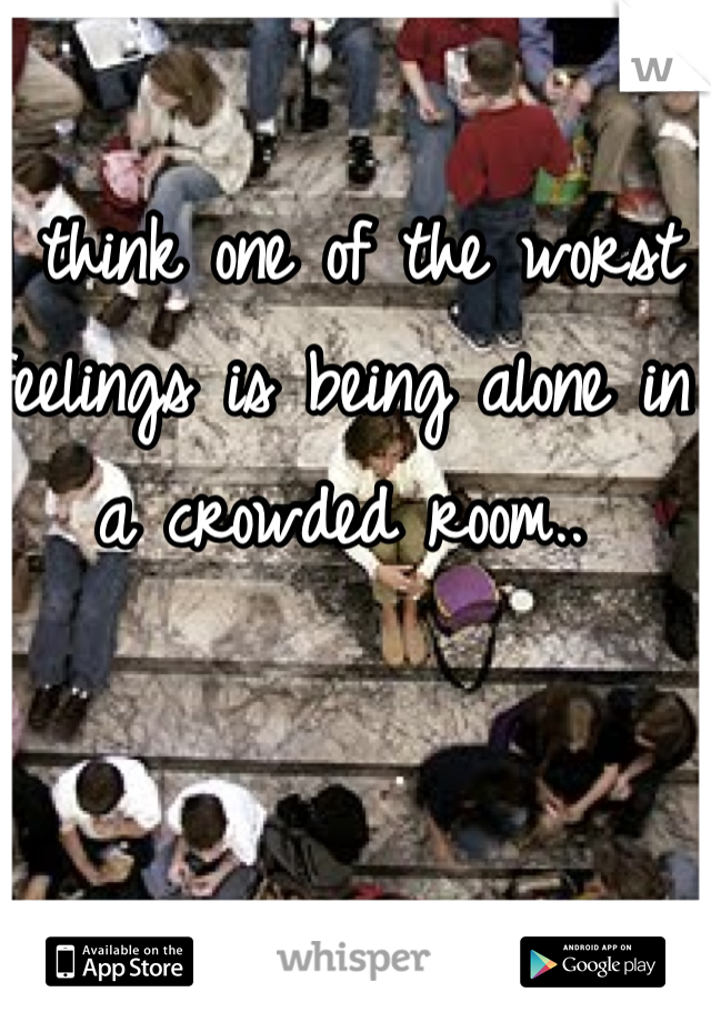 I think one of the worst feelings is being alone in a crowded room..