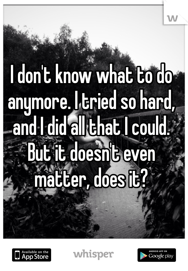 I don't know what to do anymore. I tried so hard, and I did all that I could. But it doesn't even matter, does it?