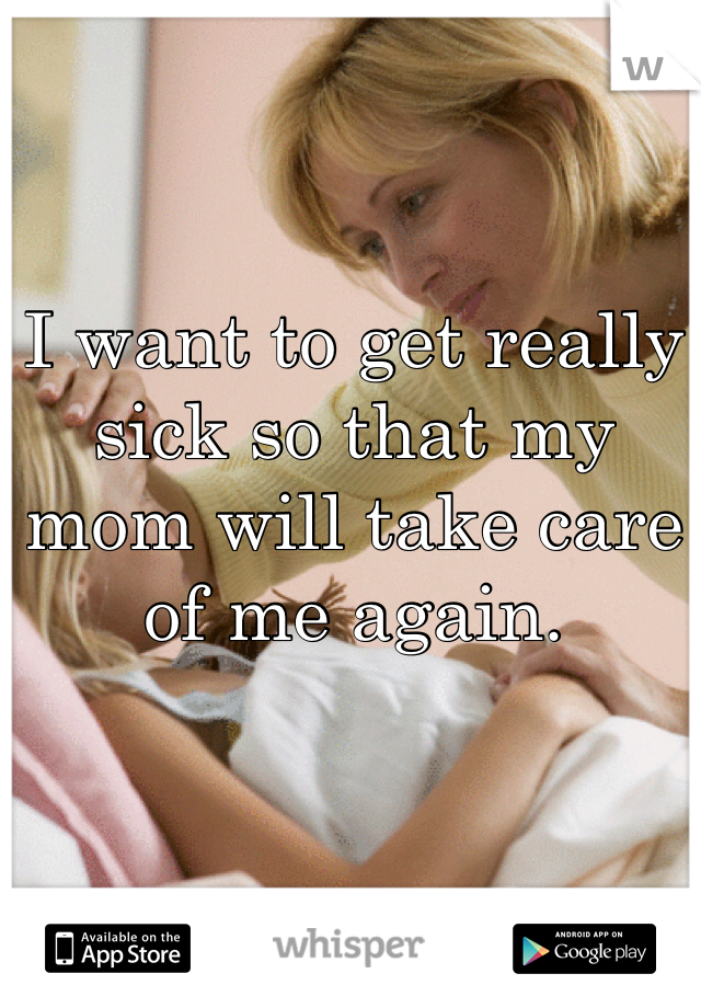 I want to get really sick so that my mom will take care of me again.