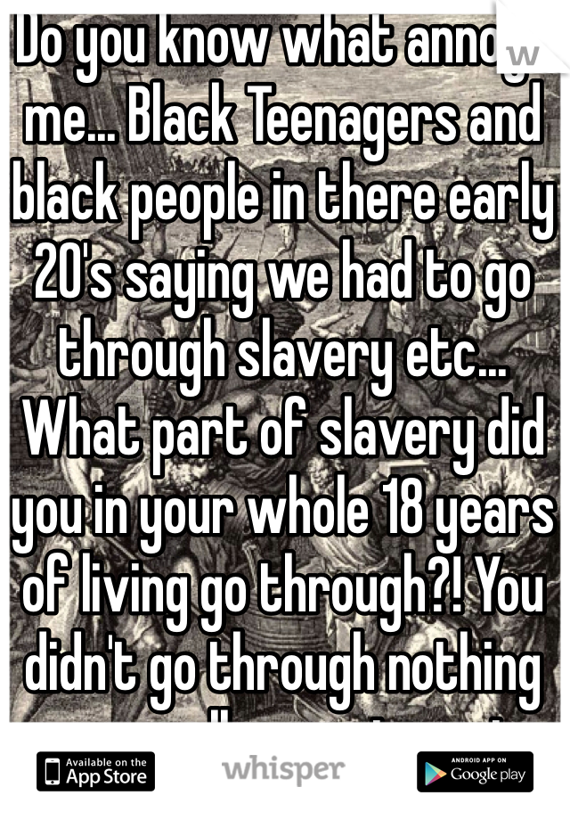 Do you know what annoys me... Black Teenagers and black people in there early 20's saying we had to go through slavery etc... What part of slavery did you in your whole 18 years of living go through?! You didn't go through nothing personally so get a grip