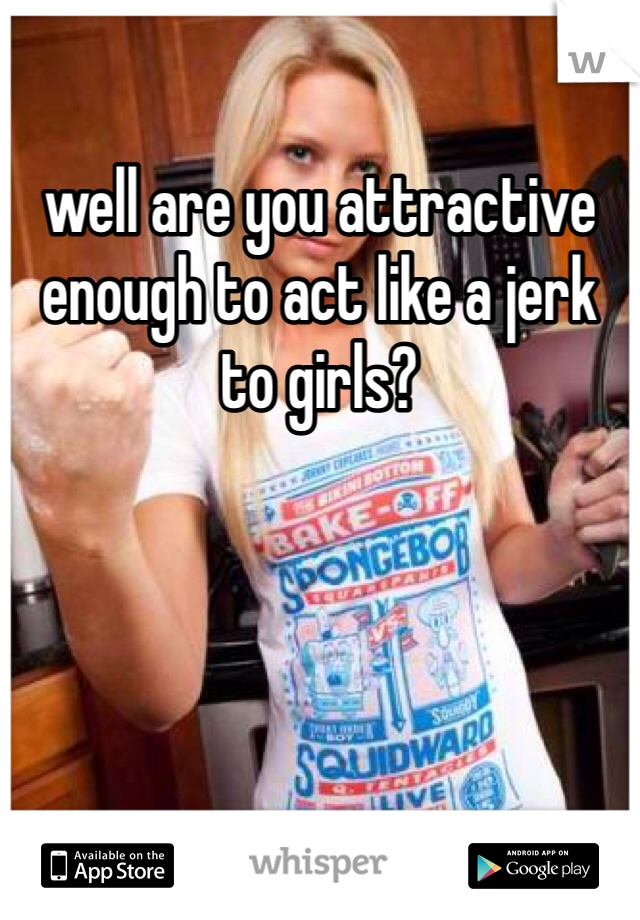 well are you attractive enough to act like a jerk to girls? 