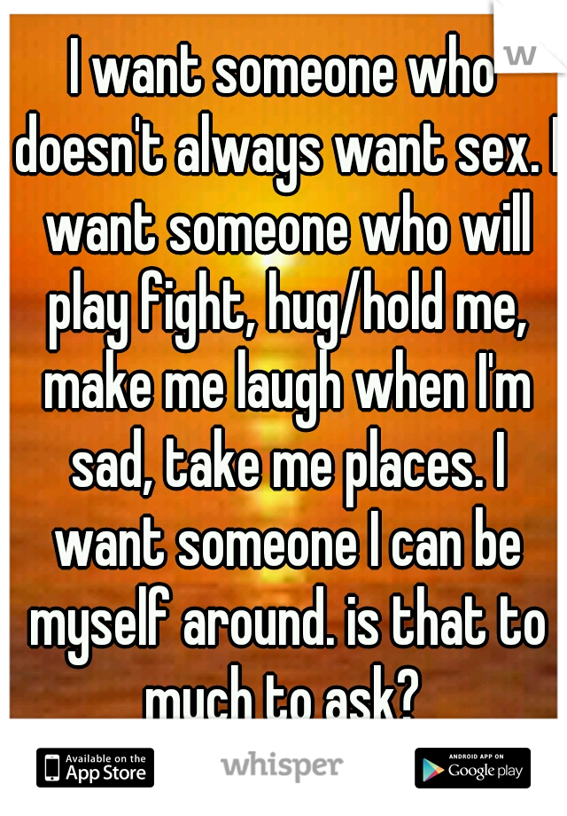 I want someone who doesn't always want sex. I want someone who will play fight, hug/hold me, make me laugh when I'm sad, take me places. I want someone I can be myself around. is that to much to ask? 