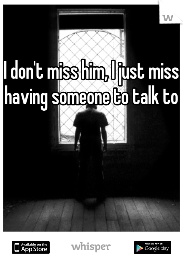 I don't miss him, I just miss having someone to talk to