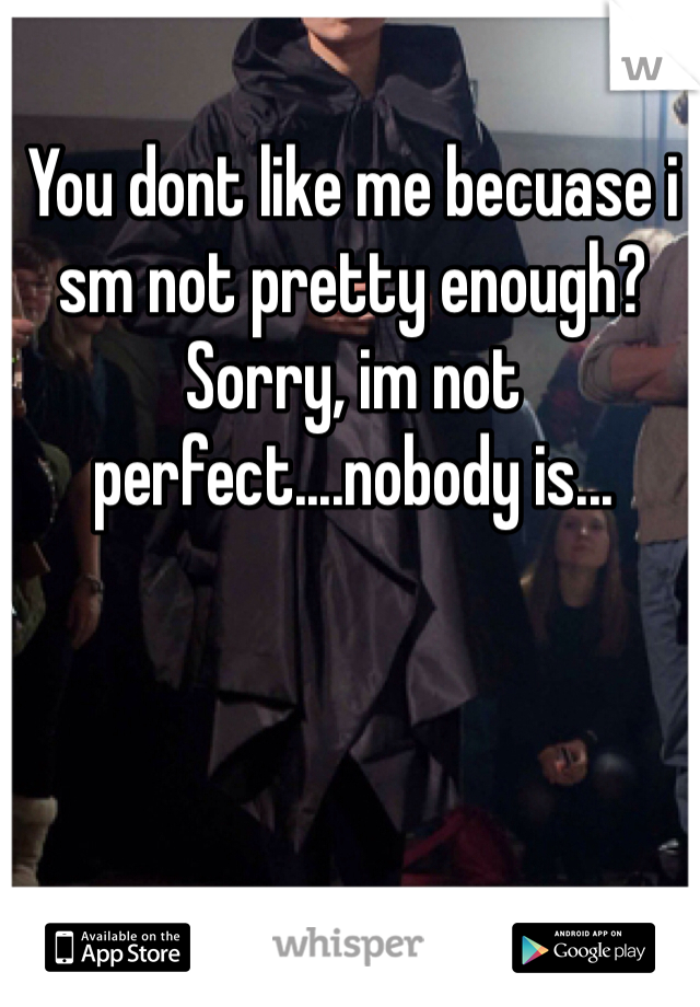 You dont like me becuase i sm not pretty enough? Sorry, im not perfect....nobody is...