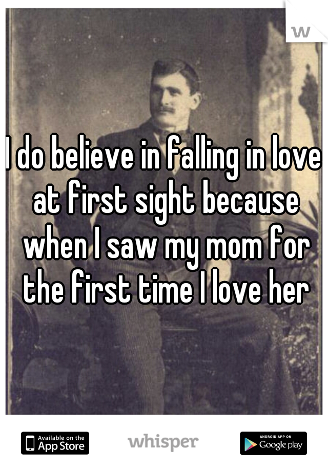 I do believe in falling in love at first sight because when I saw my mom for the first time I love her