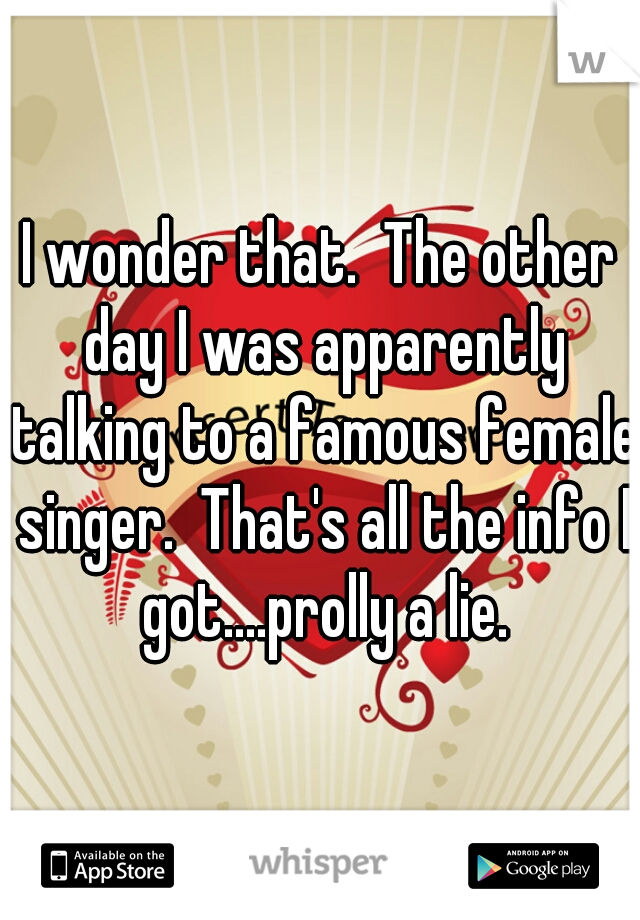 I wonder that.  The other day I was apparently talking to a famous female singer.  That's all the info I got....prolly a lie.