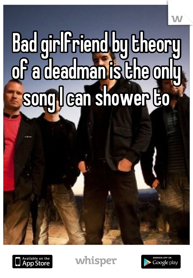 Bad girlfriend by theory of a deadman is the only song I can shower to