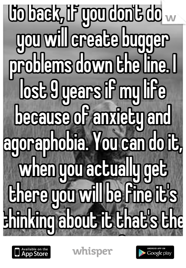 Go back, if you don't do it you will create bugger problems down the line. I lost 9 years if my life because of anxiety and agoraphobia. You can do it, when you actually get there you will be fine it's thinking about it that's the worst <3