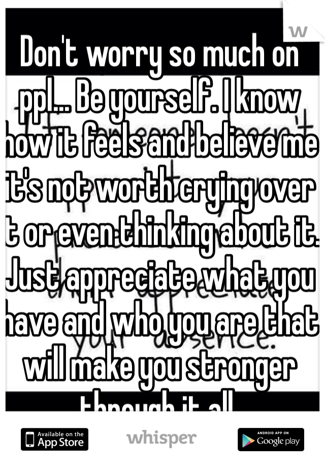 Don't worry so much on ppl... Be yourself. I know how it feels and believe me it's not worth crying over it or even thinking about it. Just appreciate what you have and who you are that will make you stronger through it all.
