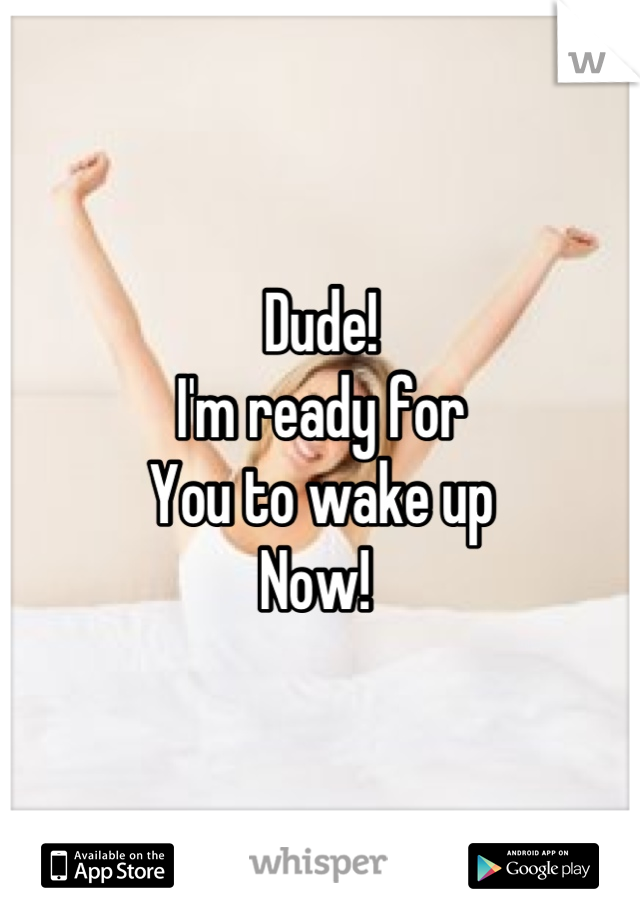 Dude!
I'm ready for 
You to wake up 
Now! 