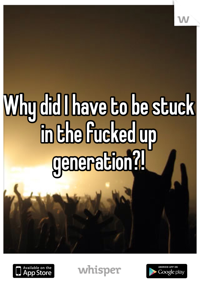 Why did I have to be stuck in the fucked up generation?!