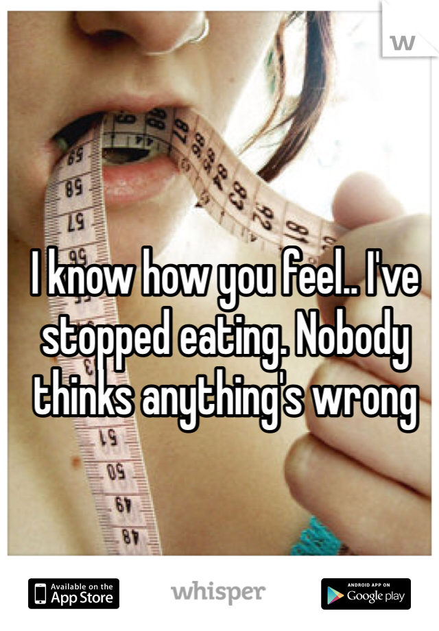 I know how you feel.. I've stopped eating. Nobody thinks anything's wrong