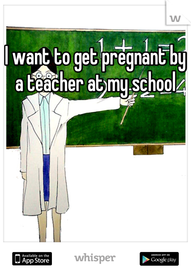 I want to get pregnant by a teacher at my school