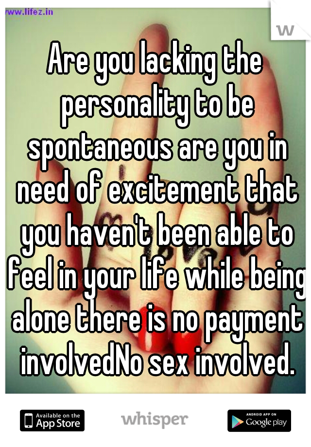 Are you lacking the personality to be spontaneous are you in need of excitement that you haven't been able to feel in your life while being alone there is no payment involvedNo sex involved.