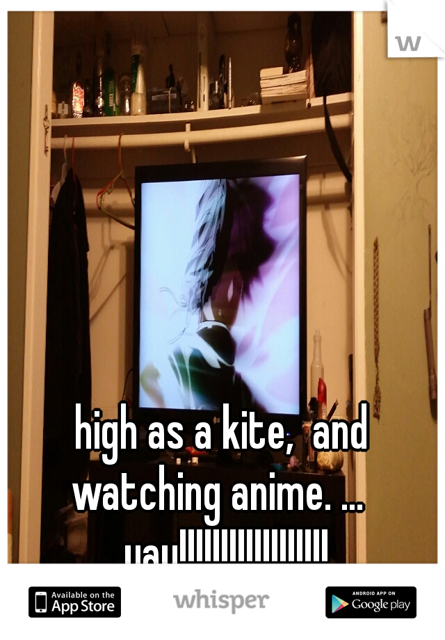 high as a kite,  and watching anime. ...   yay!!!!!!!!!!!!!!!!!!