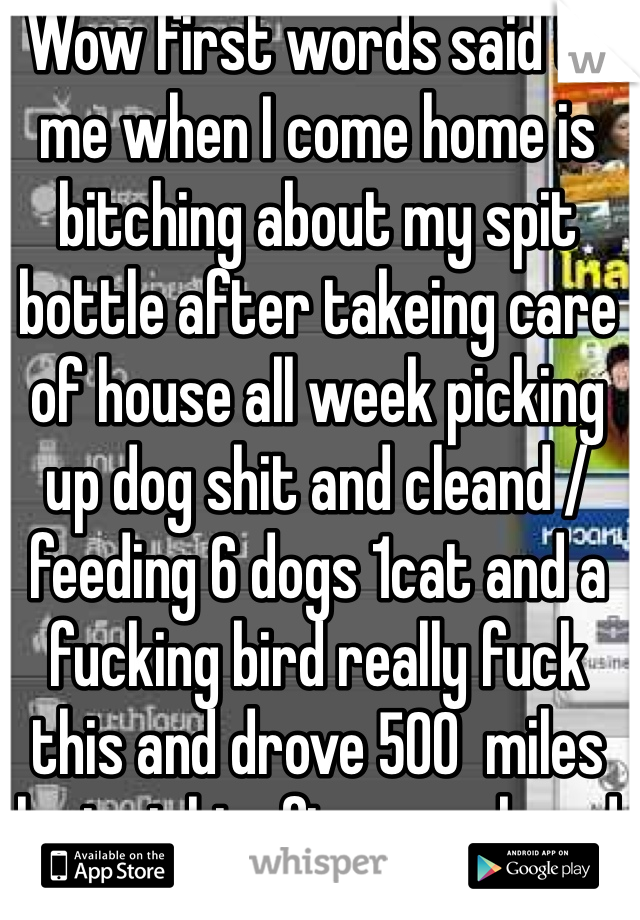 Wow first words said to me when I come home is bitching about my spit bottle after takeing care of house all week picking up dog shit and cleand / feeding 6 dogs 1cat and a fucking bird really fuck this and drove 500  miles last night after work and back at 4:30 and work at 6am fuck this bullshit I'm done being nice guy 