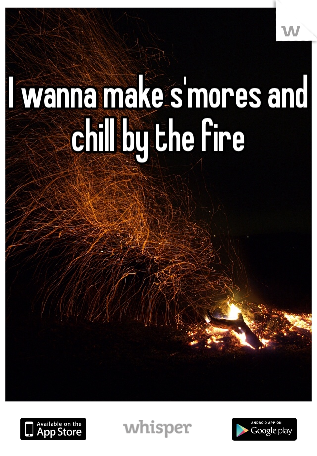 I wanna make s'mores and chill by the fire 