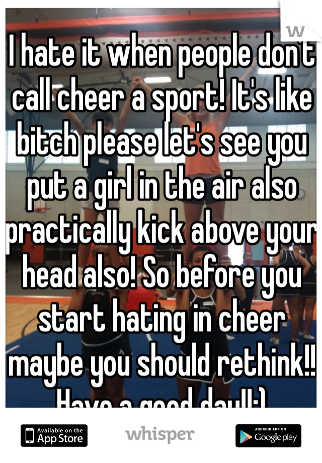I hate it when people don't call cheer a sport! It's like bitch please let's see you put a girl in the air also practically kick above your head also! So before you start hating in cheer maybe you should rethink!! Have a good day!!;)