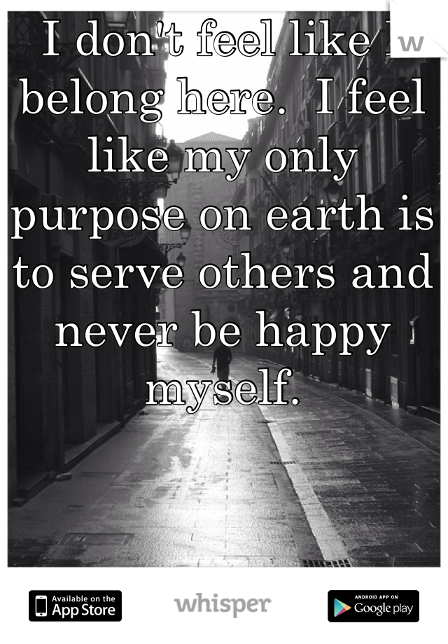 I don't feel like I belong here.  I feel  like my only purpose on earth is to serve others and never be happy myself.