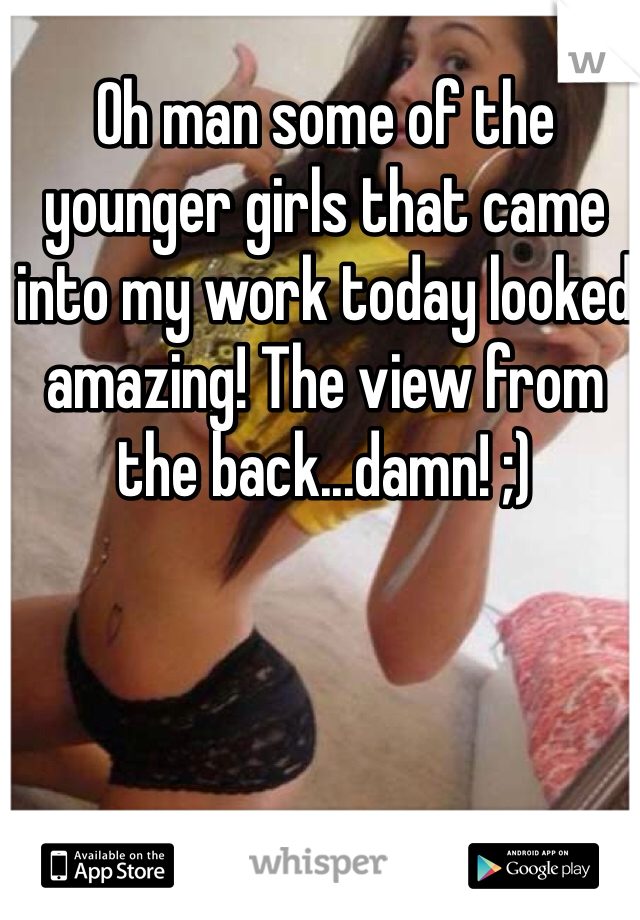 Oh man some of the younger girls that came into my work today looked amazing! The view from the back...damn! ;)