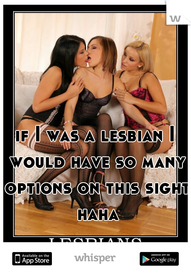 if I was a lesbian I would have so many options on this sight haha