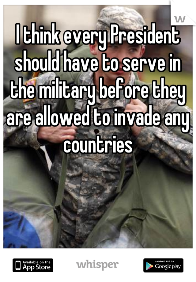 I think every President should have to serve in the military before they are allowed to invade any countries