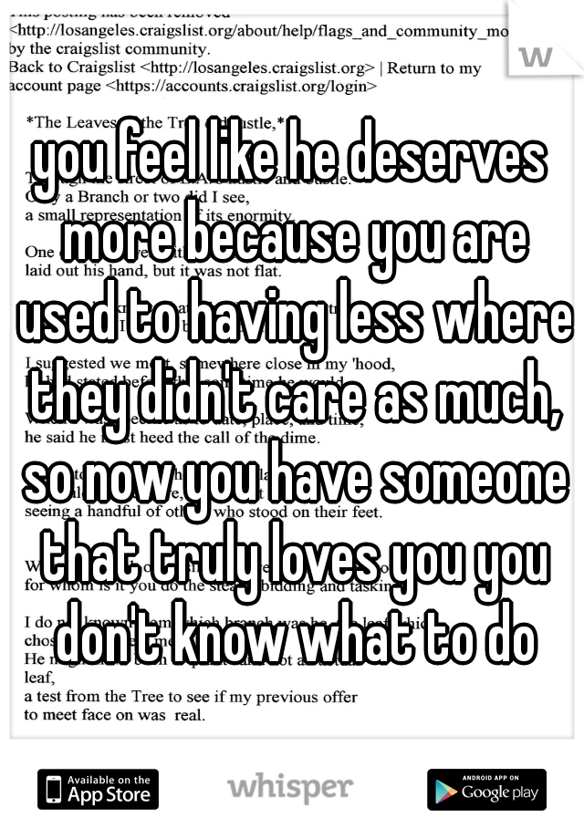 you feel like he deserves more because you are used to having less where they didn't care as much, so now you have someone that truly loves you you don't know what to do