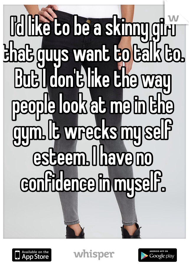 I'd like to be a skinny girl that guys want to talk to. But I don't like the way people look at me in the gym. It wrecks my self esteem. I have no confidence in myself. 