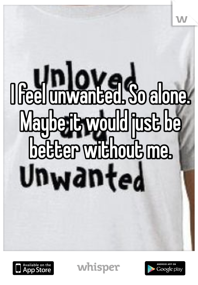 I feel unwanted. So alone. Maybe it would just be better without me. 
