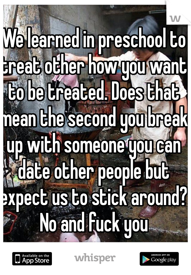 We learned in preschool to treat other how you want to be treated. Does that mean the second you break up with someone you can date other people but expect us to stick around? No and fuck you