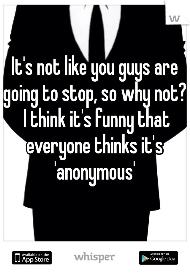 It's not like you guys are going to stop, so why not?
 I think it's funny that everyone thinks it's 'anonymous'
